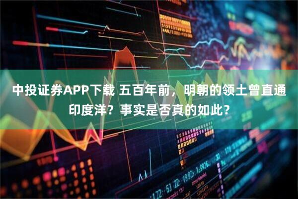 中投证券APP下载 五百年前，明朝的领土曾直通印度洋？事实是否真的如此？