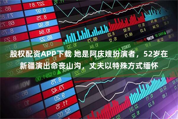 股权配资APP下载 她是阿庆嫂扮演者，52岁在新疆演出命丧山沟，丈夫以特殊方式缅怀