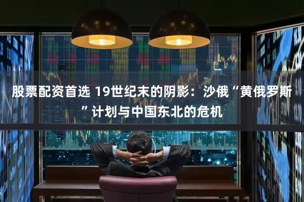 股票配资首选 19世纪末的阴影：沙俄“黄俄罗斯”计划与中国东北的危机