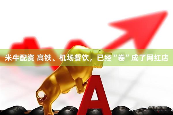 米牛配资 高铁、机场餐饮，已经“卷”成了网红店