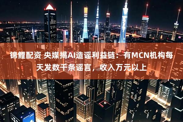锦鲤配资 央媒揭AI造谣利益链：有MCN机构每天发数千条谣言，收入万元以上
