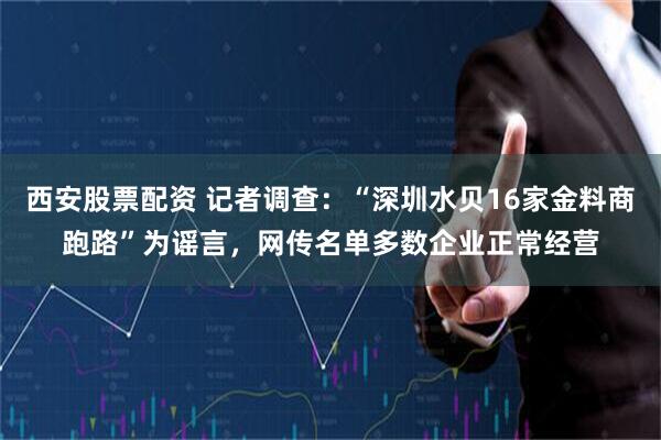 西安股票配资 记者调查：“深圳水贝16家金料商跑路”为谣言，网传名单多数企业正常经营