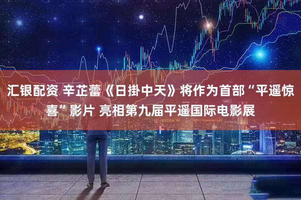 汇银配资 辛芷蕾《日掛中天》将作为首部“平遥惊喜”影片 亮相第九届平遥国际电影展