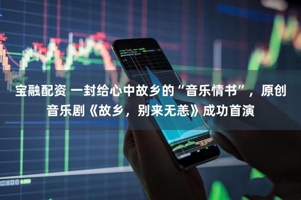 宝融配资 一封给心中故乡的“音乐情书”，原创音乐剧《故乡，别来无恙》成功首演