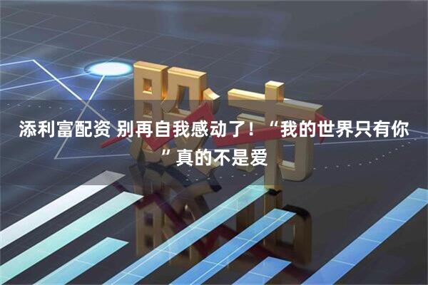 添利富配资 别再自我感动了！“我的世界只有你”真的不是爱