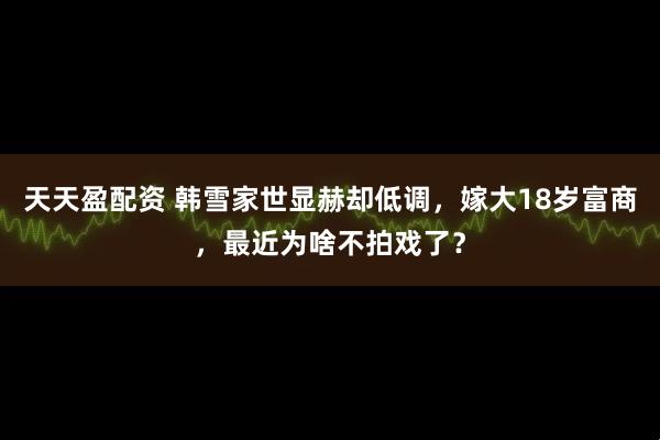 天天盈配资 韩雪家世显赫却低调，嫁大18岁富商，最近为啥不拍戏了？