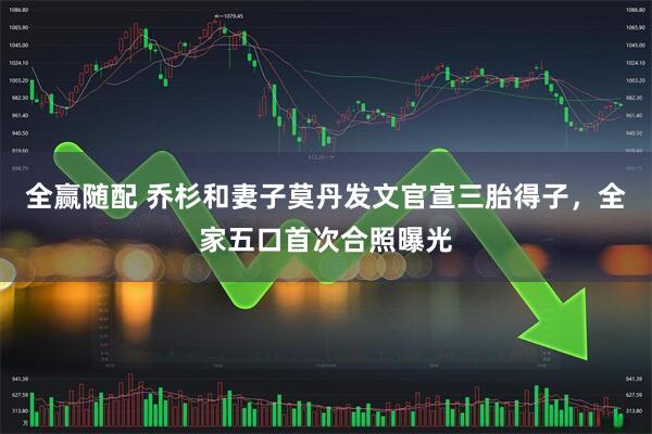 全赢随配 乔杉和妻子莫丹发文官宣三胎得子，全家五口首次合照曝光