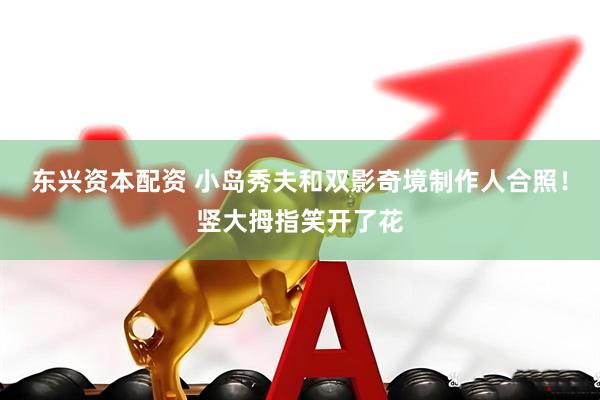 东兴资本配资 小岛秀夫和双影奇境制作人合照！竖大拇指笑开了花