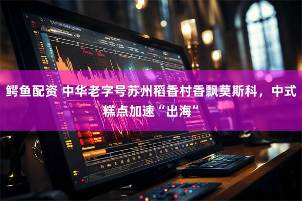 鳄鱼配资 中华老字号苏州稻香村香飘莫斯科，中式糕点加速“出海”