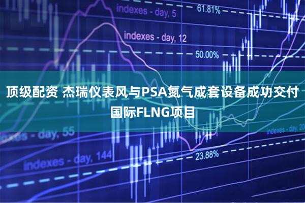 顶级配资 杰瑞仪表风与PSA氮气成套设备成功交付国际FLNG项目