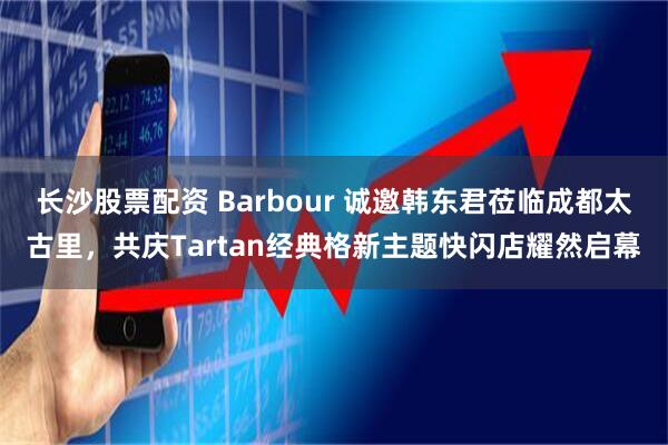 长沙股票配资 Barbour 诚邀韩东君莅临成都太古里，共庆Tartan经典格新主题快闪店耀然启幕