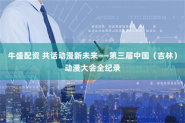 牛盛配资 共话动漫新未来——第三届中国（吉林）动漫大会全纪录