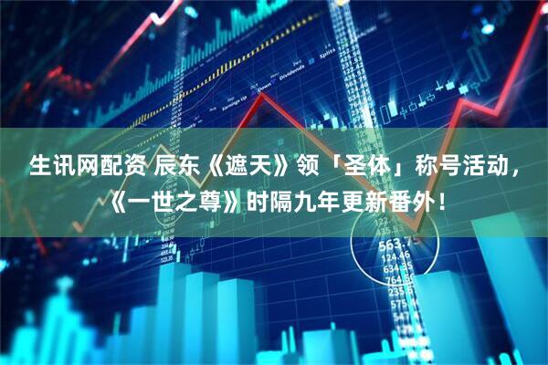 生讯网配资 辰东《遮天》领「圣体」称号活动，《一世之尊》时隔九年更新番外！