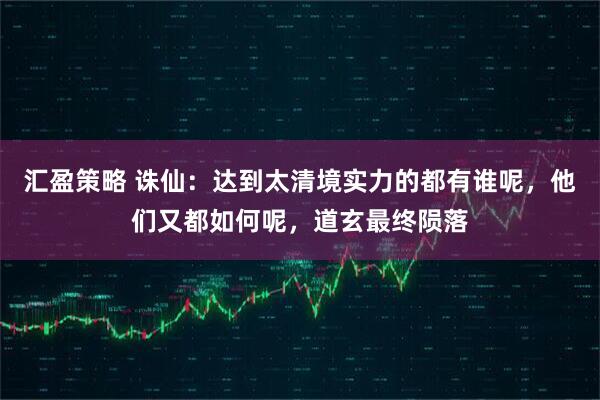 汇盈策略 诛仙：达到太清境实力的都有谁呢，他们又都如何呢，道玄最终陨落