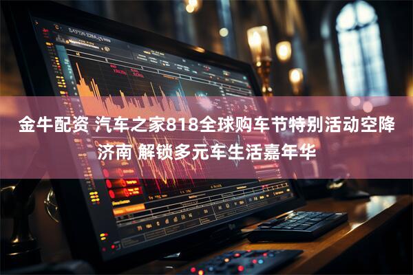 金牛配资 汽车之家818全球购车节特别活动空降济南 解锁多元车生活嘉年华
