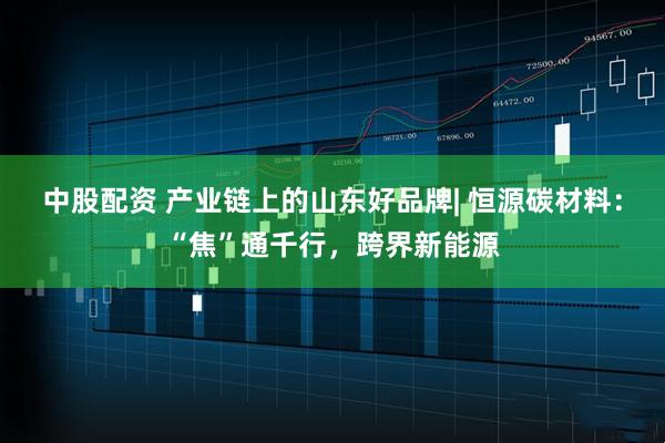 中股配资 产业链上的山东好品牌| 恒源碳材料：“焦”通千行，跨界新能源