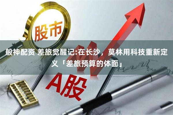 般神配资 差旅觉醒记:在长沙，莫林用科技重新定义「差旅预算的体面」