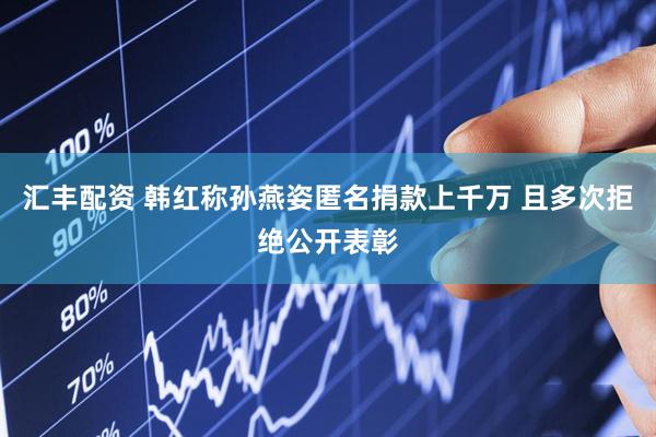 汇丰配资 韩红称孙燕姿匿名捐款上千万 且多次拒绝公开表彰