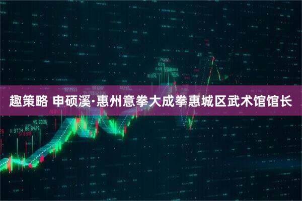 趣策略 申硕溪·惠州意拳大成拳惠城区武术馆馆长