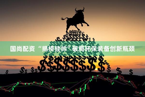 国尚配资 “揭榜挂帅”破局环保装备创新瓶颈
