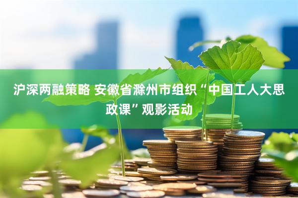 沪深两融策略 安徽省滁州市组织“中国工人大思政课”观影活动