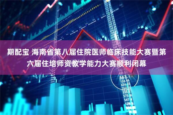 期配宝 海南省第八届住院医师临床技能大赛暨第六届住培师资教学能力大赛顺利闭幕