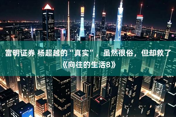 富明证券 杨超越的“真实”，虽然很俗，但却救了《向往的生活8》