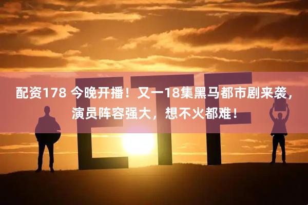 配资178 今晚开播！又一18集黑马都市剧来袭，演员阵容强大，想不火都难！