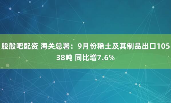 股般吧配资 海关总署：9月份稀土及其制品出口10538吨 同比增7.6%