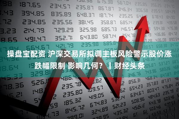 操盘宝配资 沪深交易所拟调主板风险警示股价涨跌幅限制 影响几何？丨财经头条