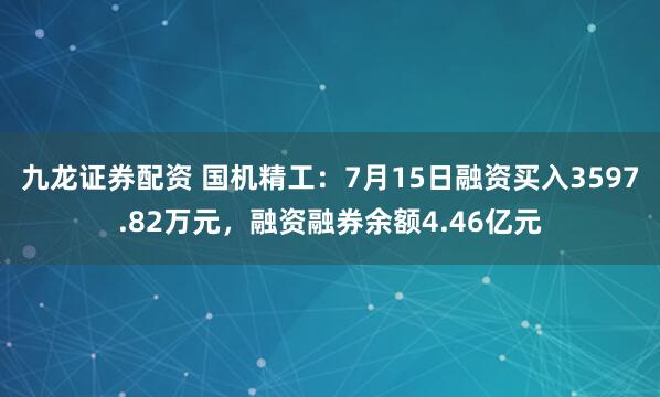 九龙证券配资 国机精工：7月15日融资买入3597.82万元，融资融券余额4.46亿元