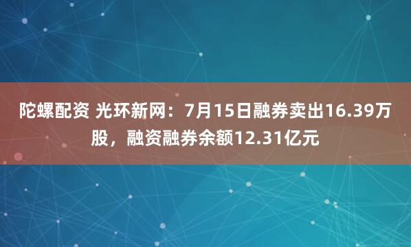 陀螺配资 光环新网：7月15日融券卖出16.39万股，融资融券余额12.31亿元