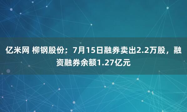 亿米网 柳钢股份：7月15日融券卖出2.2万股，融资融券余额1.27亿元