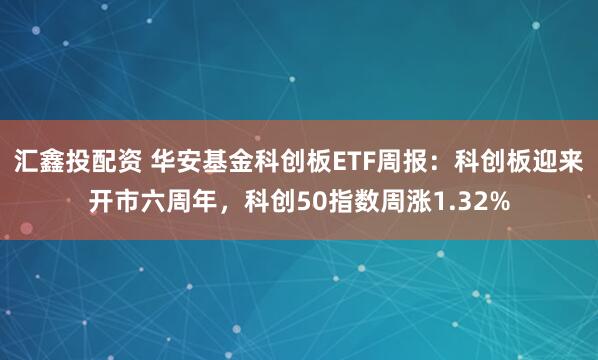 汇鑫投配资 华安基金科创板ETF周报：科创板迎来开市六周年，科创50指数周涨1.32%
