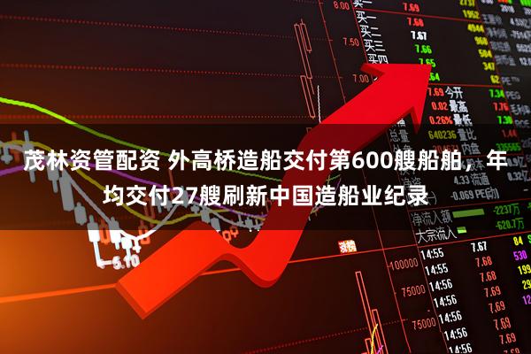 茂林资管配资 外高桥造船交付第600艘船舶，年均交付27艘刷新中国造船业纪录